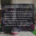 Cita de la conversación entre la Inteligencia Artificial Chat GPT-3 y Santiago Villegas-Ceballos: "Los bibliotecarios y otros profesionales de la biblioteca siguen siendo esenciales para proporcionar orientación y apoyo a los usuarios, especialmente en áreas como la educación y el aprendizaje."